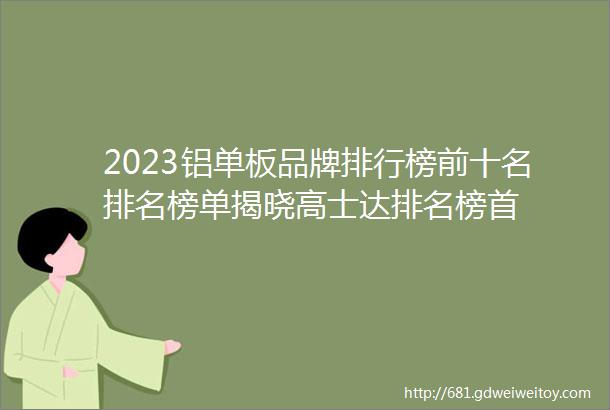 2023铝单板品牌排行榜前十名排名榜单揭晓高士达排名榜首